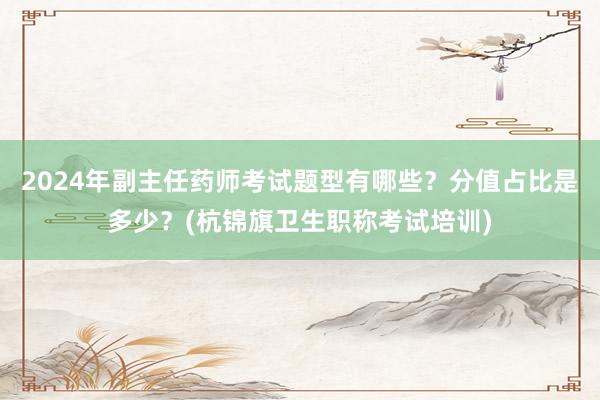 2024年副主任药师考试题型有哪些？分值占比是多少？(杭锦旗卫生职称考试培训)
