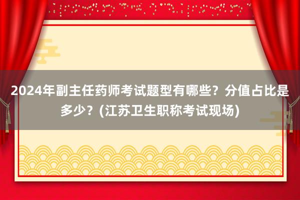 2024年副主任药师考试题型有哪些？分值占比是多少？(江苏卫生职称考试现场)