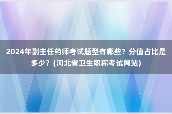 2024年副主任药师考试题型有哪些？分值占比是多少？(河北省卫生职称考试网站)
