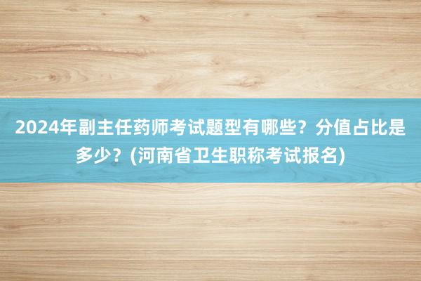 2024年副主任药师考试题型有哪些？分值占比是多少？(河南省卫生职称考试报名)