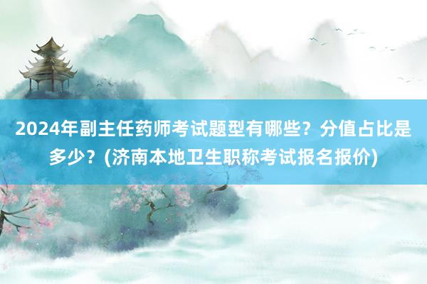 2024年副主任药师考试题型有哪些？分值占比是多少？(济南本地卫生职称考试报名报价)