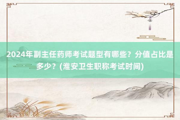2024年副主任药师考试题型有哪些？分值占比是多少？(淮安卫生职称考试时间)