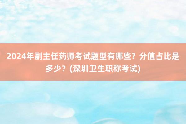 2024年副主任药师考试题型有哪些？分值占比是多少？(深圳卫生职称考试)