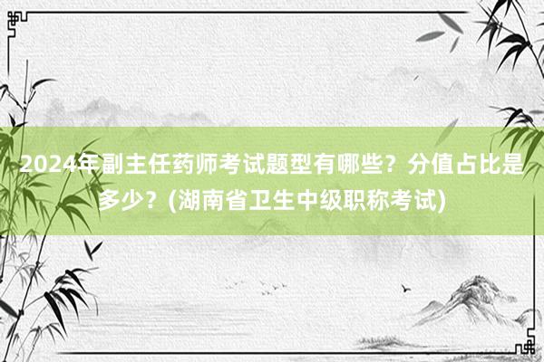 2024年副主任药师考试题型有哪些？分值占比是多少？(湖南省卫生中级职称考试)