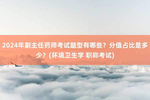 2024年副主任药师考试题型有哪些？分值占比是多少？(环境卫生学 职称考试)