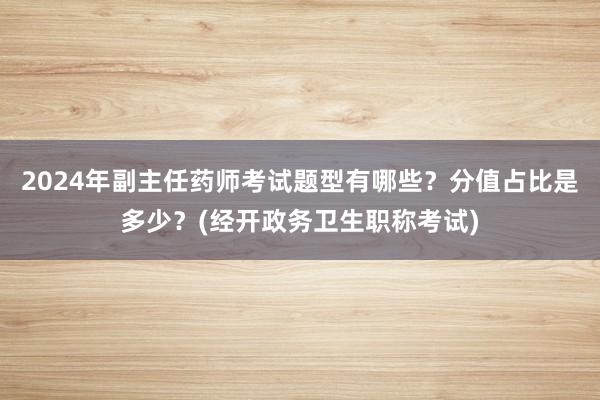 2024年副主任药师考试题型有哪些？分值占比是多少？(经开政务卫生职称考试)
