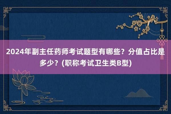 2024年副主任药师考试题型有哪些？分值占比是多少？(职称考试卫生类B型)