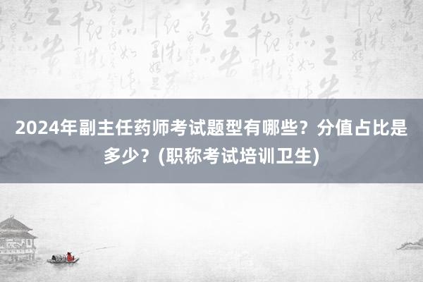 2024年副主任药师考试题型有哪些？分值占比是多少？(职称考试培训卫生)