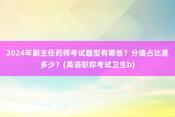 2024年副主任药师考试题型有哪些？分值占比是多少？(英语职称考试卫生b)