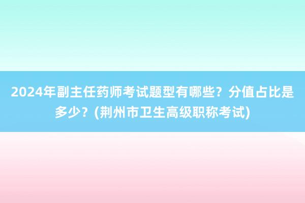 2024年副主任药师考试题型有哪些？分值占比是多少？(荆州市卫生高级职称考试)
