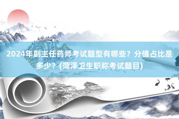 2024年副主任药师考试题型有哪些？分值占比是多少？(菏泽卫生职称考试题目)