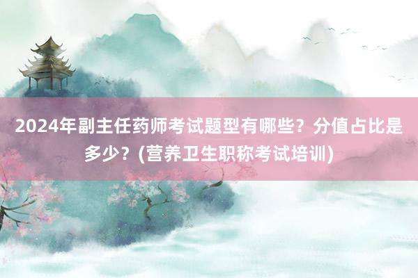 2024年副主任药师考试题型有哪些？分值占比是多少？(营养卫生职称考试培训)