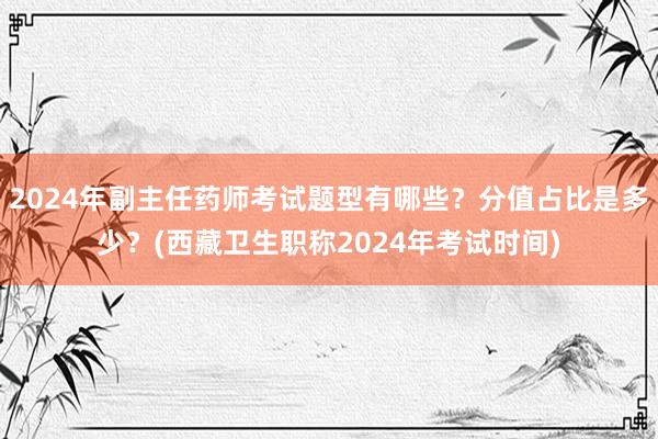 2024年副主任药师考试题型有哪些？分值占比是多少？(西藏卫生职称2024年考试时间)