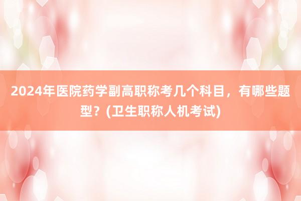 2024年医院药学副高职称考几个科目，有哪些题型？(卫生职称人机考试)