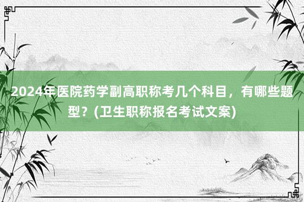 2024年医院药学副高职称考几个科目，有哪些题型？(卫生职称报名考试文案)