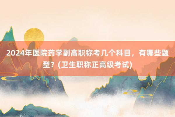 2024年医院药学副高职称考几个科目，有哪些题型？(卫生职称正高级考试)