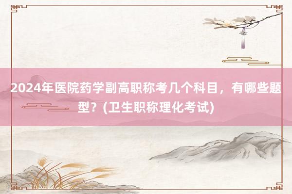 2024年医院药学副高职称考几个科目，有哪些题型？(卫生职称理化考试)