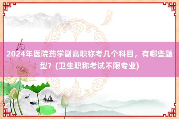 2024年医院药学副高职称考几个科目，有哪些题型？(卫生职称考试不限专业)