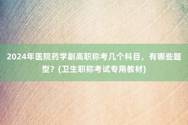 2024年医院药学副高职称考几个科目，有哪些题型？(卫生职称考试专用教材)