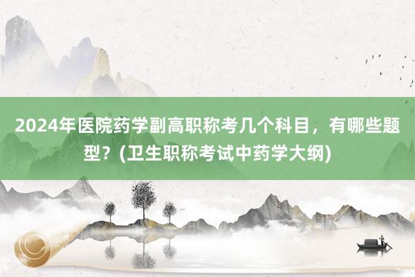 2024年医院药学副高职称考几个科目，有哪些题型？(卫生职称考试中药学大纲)