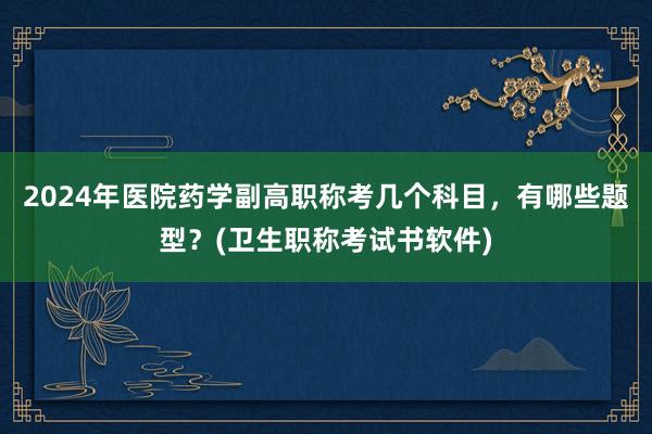 2024年医院药学副高职称考几个科目，有哪些题型？(卫生职称考试书软件)