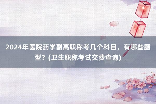 2024年医院药学副高职称考几个科目，有哪些题型？(卫生职称考试交费查询)