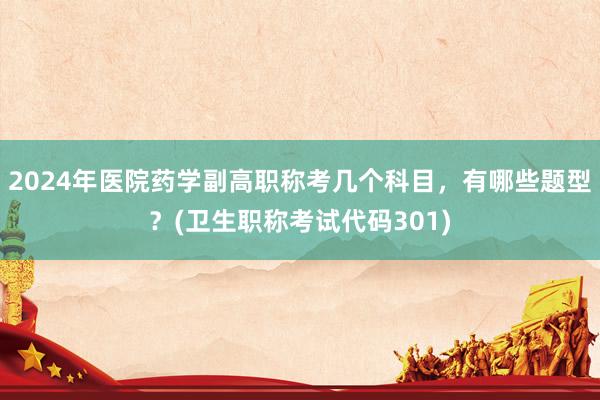 2024年医院药学副高职称考几个科目，有哪些题型？(卫生职称考试代码301)