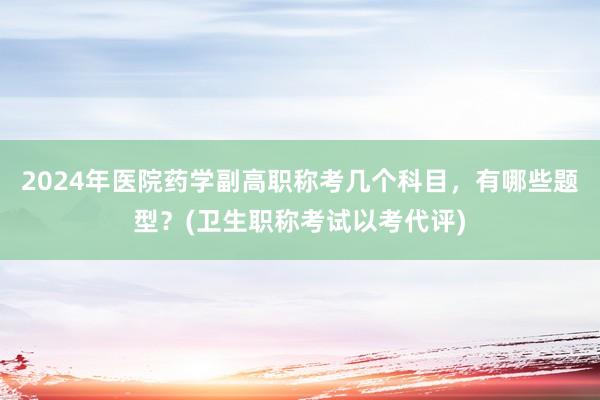 2024年医院药学副高职称考几个科目，有哪些题型？(卫生职称考试以考代评)