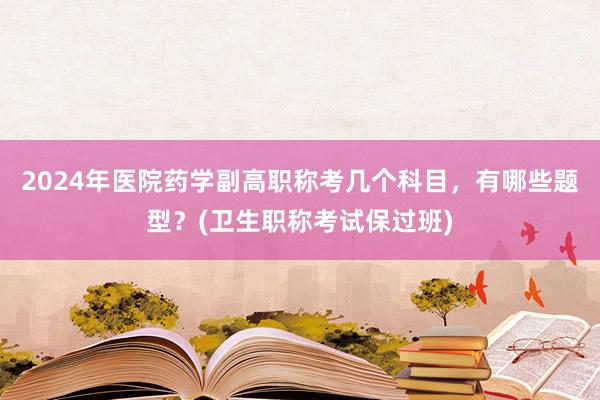 2024年医院药学副高职称考几个科目，有哪些题型？(卫生职称考试保过班)