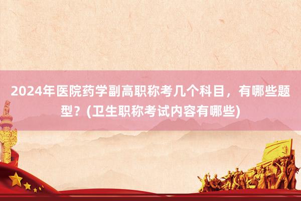 2024年医院药学副高职称考几个科目，有哪些题型？(卫生职称考试内容有哪些)