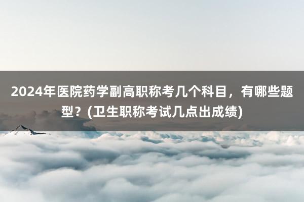 2024年医院药学副高职称考几个科目，有哪些题型？(卫生职称考试几点出成绩)