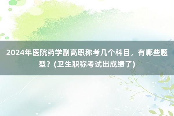 2024年医院药学副高职称考几个科目，有哪些题型？(卫生职称考试出成绩了)