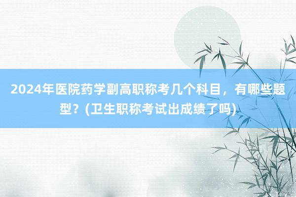 2024年医院药学副高职称考几个科目，有哪些题型？(卫生职称考试出成绩了吗)