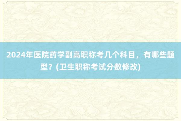 2024年医院药学副高职称考几个科目，有哪些题型？(卫生职称考试分数修改)