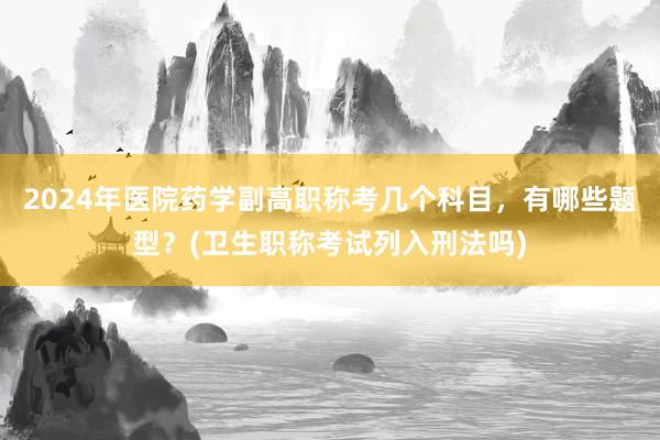 2024年医院药学副高职称考几个科目，有哪些题型？(卫生职称考试列入刑法吗)