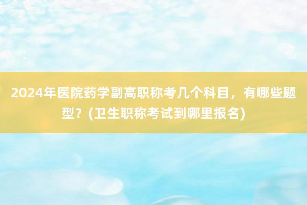 2024年医院药学副高职称考几个科目，有哪些题型？(卫生职称考试到哪里报名)