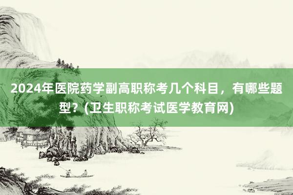 2024年医院药学副高职称考几个科目，有哪些题型？(卫生职称考试医学教育网)