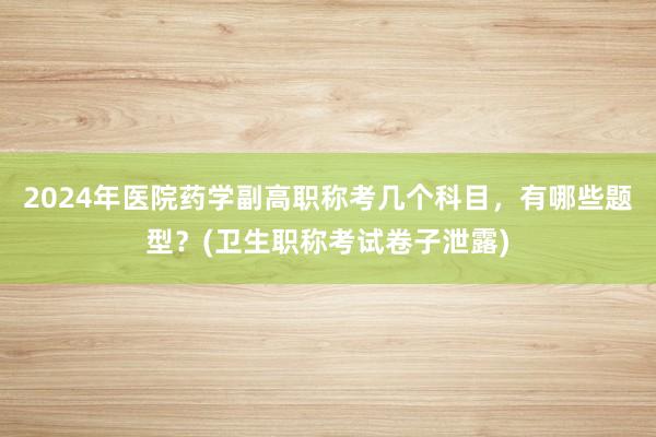 2024年医院药学副高职称考几个科目，有哪些题型？(卫生职称考试卷子泄露)