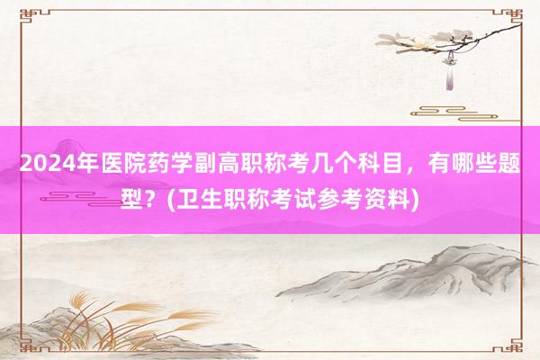 2024年医院药学副高职称考几个科目，有哪些题型？(卫生职称考试参考资料)