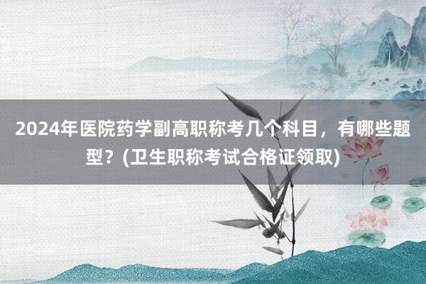 2024年医院药学副高职称考几个科目，有哪些题型？(卫生职称考试合格证领取)