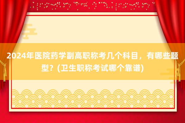 2024年医院药学副高职称考几个科目，有哪些题型？(卫生职称考试哪个靠谱)