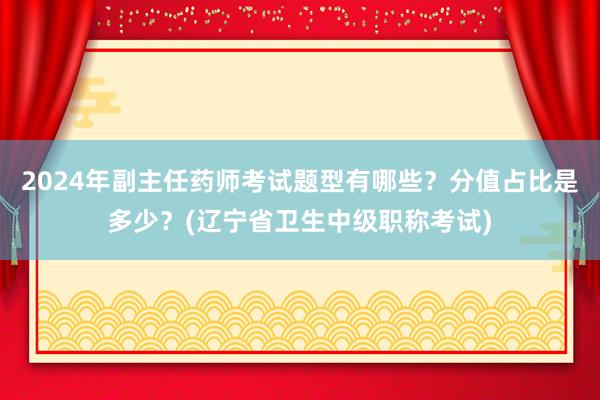 2024年副主任药师考试题型有哪些？分值占比是多少？(辽宁省卫生中级职称考试)