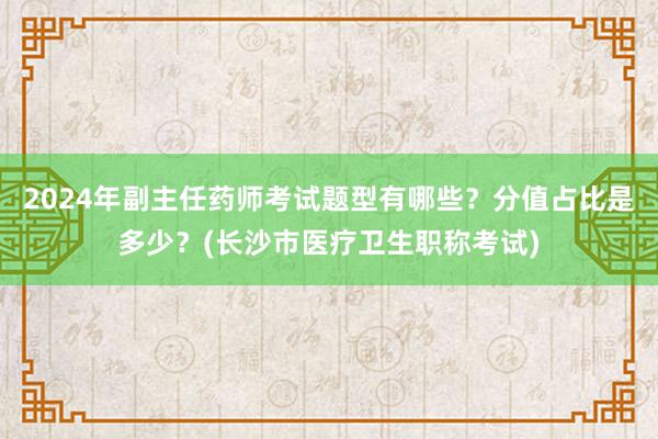 2024年副主任药师考试题型有哪些？分值占比是多少？(长沙市医疗卫生职称考试)