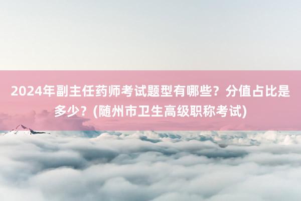 2024年副主任药师考试题型有哪些？分值占比是多少？(随州市卫生高级职称考试)