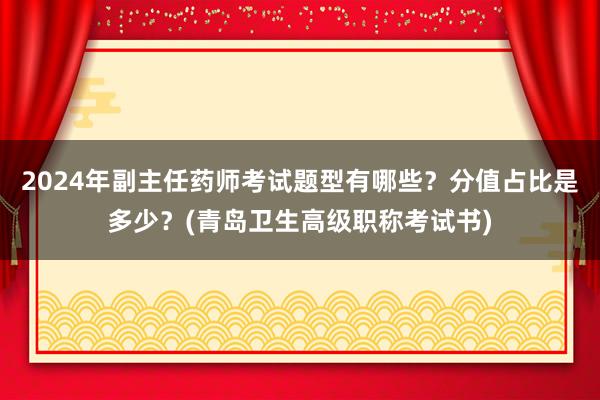 2024年副主任药师考试题型有哪些？分值占比是多少？(青岛卫生高级职称考试书)