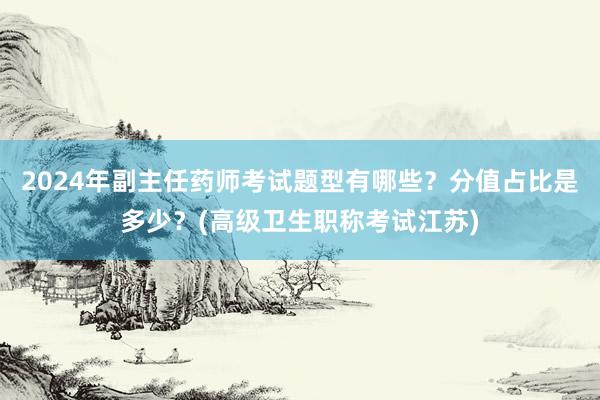 2024年副主任药师考试题型有哪些？分值占比是多少？(高级卫生职称考试江苏)