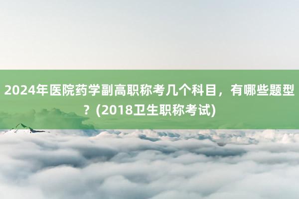 2024年医院药学副高职称考几个科目，有哪些题型？(2018卫生职称考试)