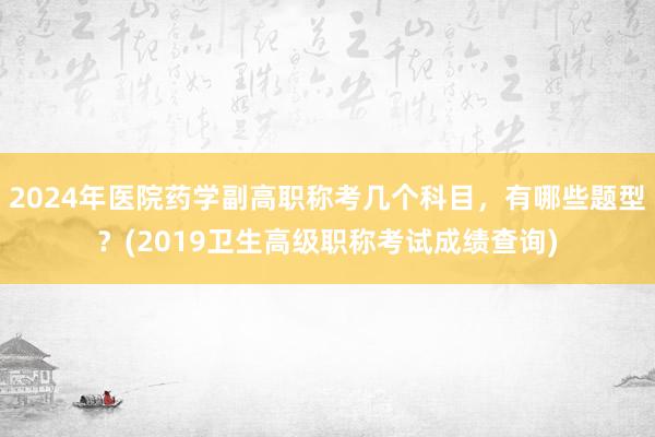2024年医院药学副高职称考几个科目，有哪些题型？(2019卫生高级职称考试成绩查询)