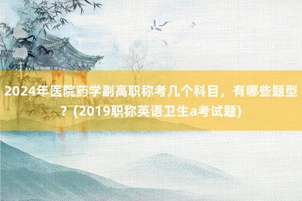 2024年医院药学副高职称考几个科目，有哪些题型？(2019职称英语卫生a考试题)