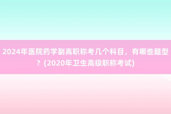 2024年医院药学副高职称考几个科目，有哪些题型？(2020年卫生高级职称考试)